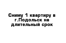 Сниму 1 квартиру в г.Подольск на длительный срок